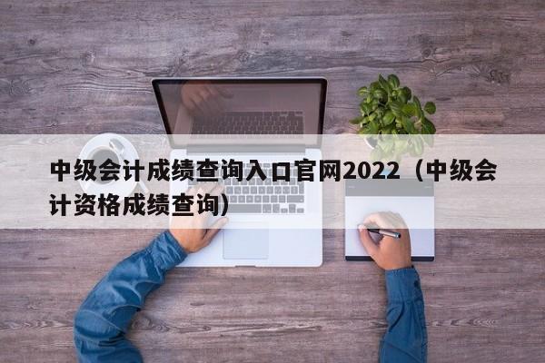 中级会计成绩查询入口官网2022(中级会计资格成绩查询)