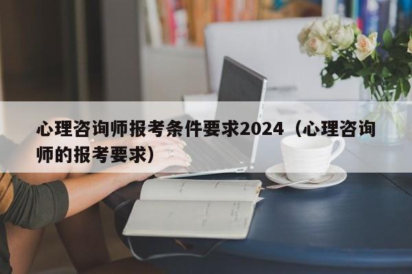 心理咨询师报考条件要求2024(心理咨询师的报考要求)