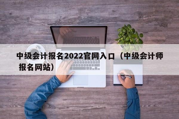 中级会计报名2022官网入口(中级会计师 报名网站)