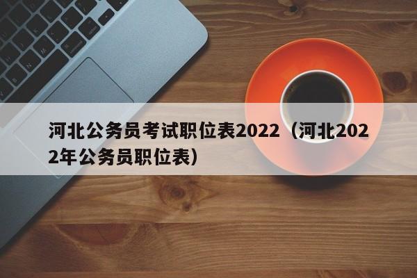 河北公务员考试职位表2022(河北2022年公务员职位表)