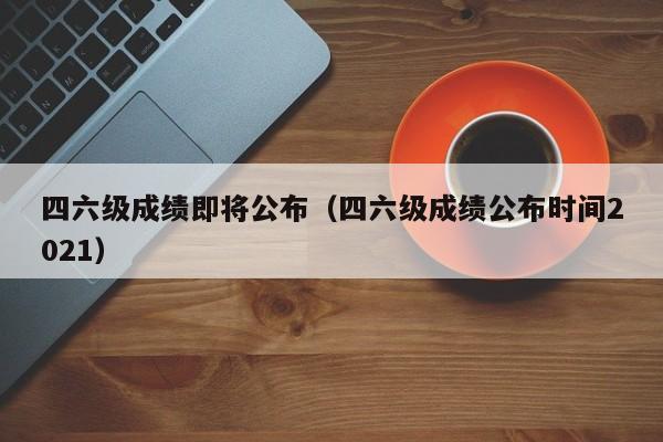 四六级成绩即将公布(四六级成绩公布时间2021)