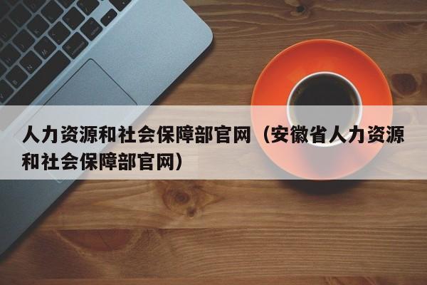 人力资源和社会保障部官网(安徽省人力资源和社会保障部官网)