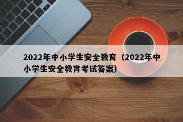 2022年中小学生安全教育(2022年中小学生安全教育考试答案)