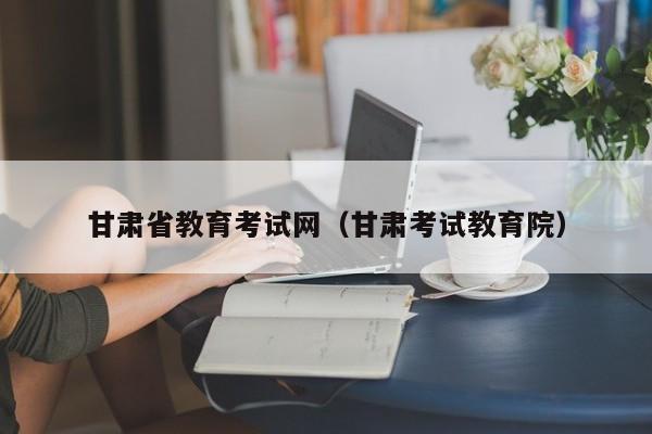 甘肃省教育考试网(甘肃考试教育院)