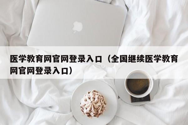 医学教育网官网登录入口(全国继续医学教育网官网登录入口)