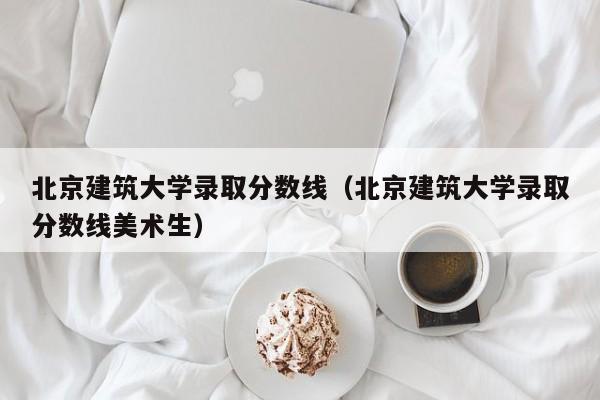 北京建筑大学录取分数线(北京建筑大学录取分数线美术生)