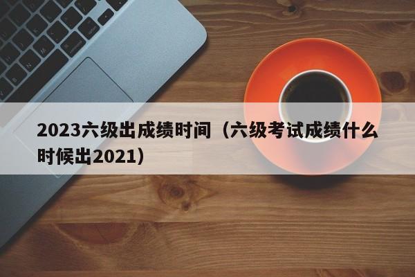 2023六级出成绩时间(六级考试成绩什么时候出2021)