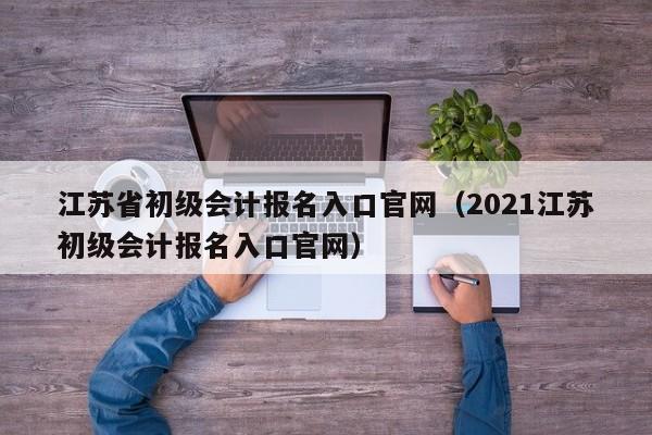 江苏省初级会计报名入口官网(2021江苏初级会计报名入口官网)