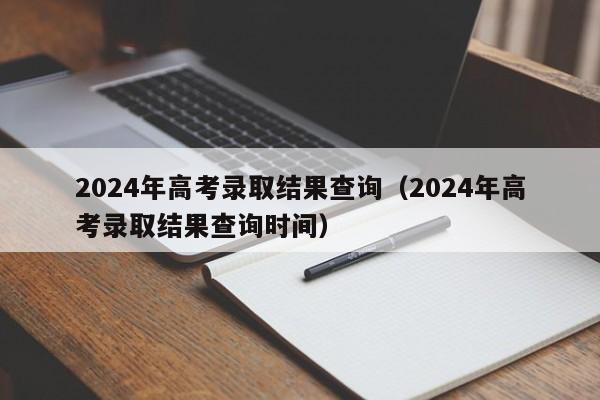 2024年高考录取结果查询(2024年高考录取结果查询时间)