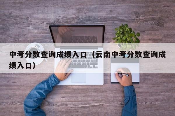 中考分数查询成绩入口(云南中考分数查询成绩入口)