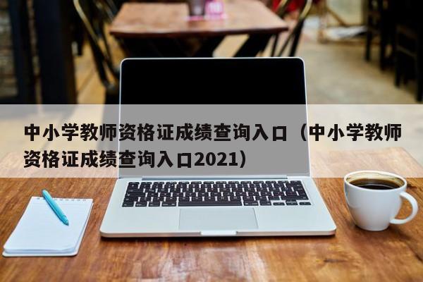 中小学教师资格证成绩查询入口(中小学教师资格证成绩查询入口2021)