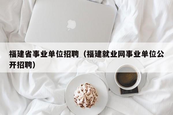 福建省事业单位招聘(福建就业网事业单位公开招聘)