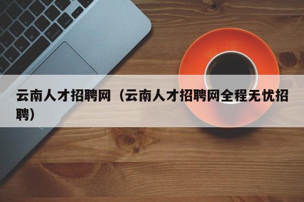 云南人才招聘网(云南人才招聘网全程无忧招聘)
