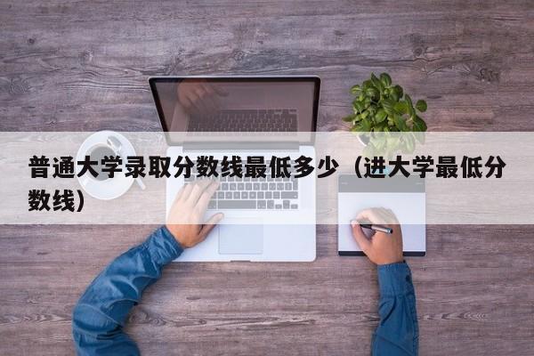 普通大学录取分数线最低多少(进大学最低分数线)