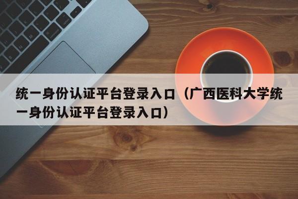 统一身份认证平台登录入口(广西医科大学统一身份认证平台登录入口)