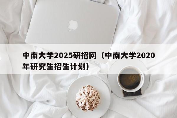 中南大学2025研招网(中南大学2020年研究生招生计划)