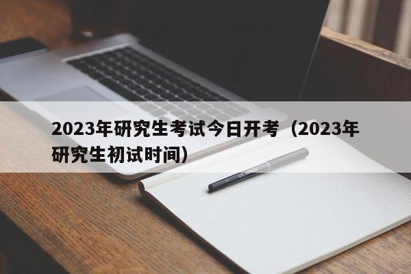 2023年研究生考试今日开考(2023年研究生初试时间)