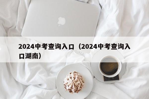 2024中考查询入口(2024中考查询入口湖南)