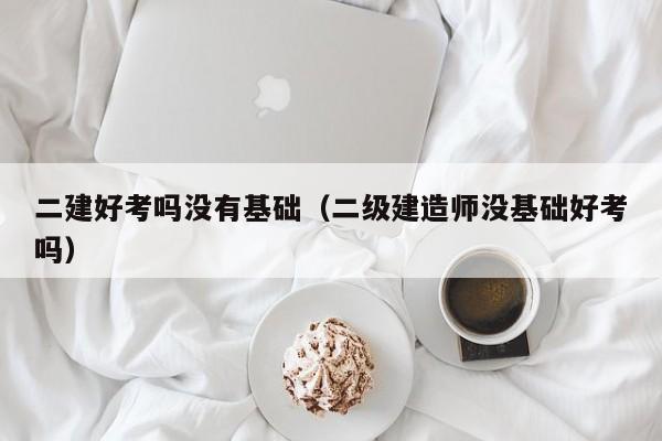 二建好考吗没有基础(二级建造师没基础好考吗)