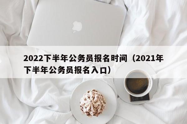 2022下半年公务员报名时间(2021年下半年公务员报名入口)