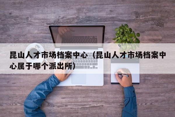 昆山人才市场档案中心(昆山人才市场档案中心属于哪个派出所)