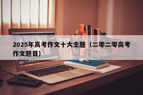 2025年高考作文十大主题(二零二零高考作文题目)