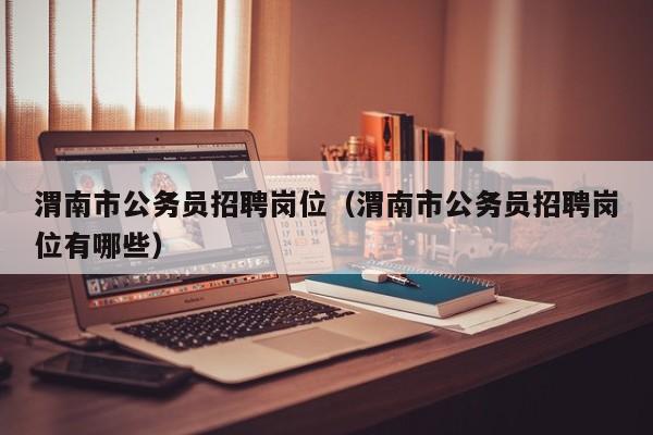 渭南市公务员招聘岗位(渭南市公务员招聘岗位有哪些)