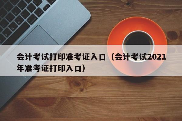 会计考试打印准考证入口(会计考试2021年准考证打印入口)