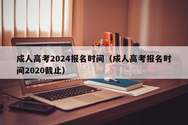 成人高考2024报名时间(成人高考报名时间2020截止)