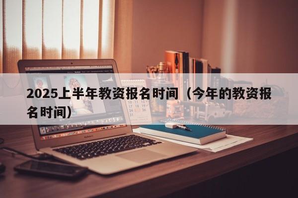 2025上半年教资报名时间(今年的教资报名时间)