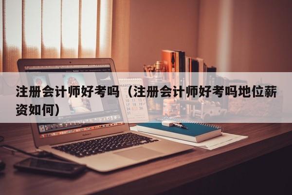 注册会计师好考吗(注册会计师好考吗地位薪资如何)