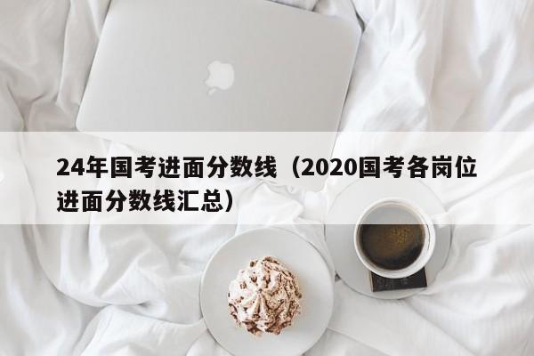 24年国考进面分数线(2020国考各岗位进面分数线汇总)