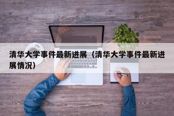 清华大学事件最新进展(清华大学事件最新进展情况)