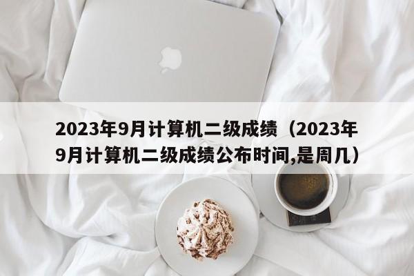 2023年9月计算机二级成绩(2023年9月计算机二级成绩公布时间,是周几)