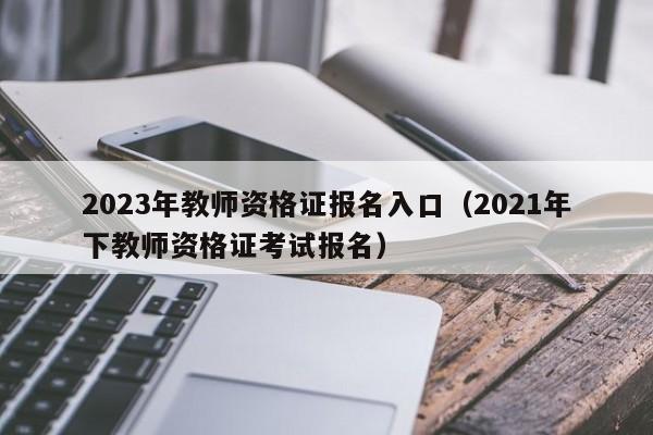 2023年教师资格证报名入口(2021年下教师资格证考试报名)