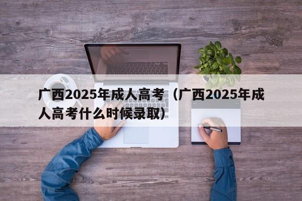 广西2025年成人高考(广西2025年成人高考什么时候录取)