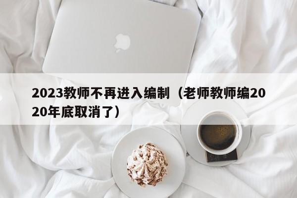 2023教师不再进入编制(老师教师编2020年底取消了)