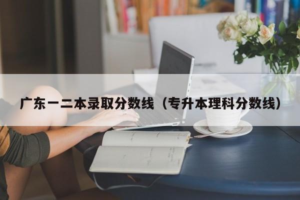 广东一二本录取分数线(专升本理科分数线)