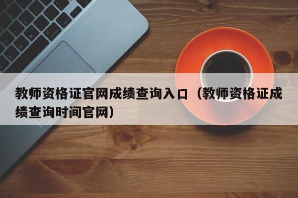 教师资格证官网成绩查询入口(教师资格证成绩查询时间官网)