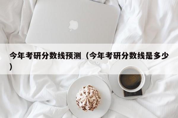 今年考研分数线预测(今年考研分数线是多少)