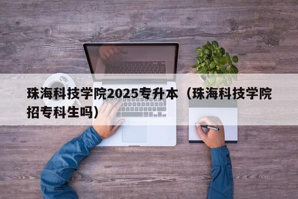 珠海科技学院2025专升本(珠海科技学院招专科生吗)