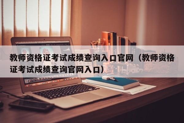 教师资格证考试成绩查询入口官网(教师资格证考试成绩查询官网入口)