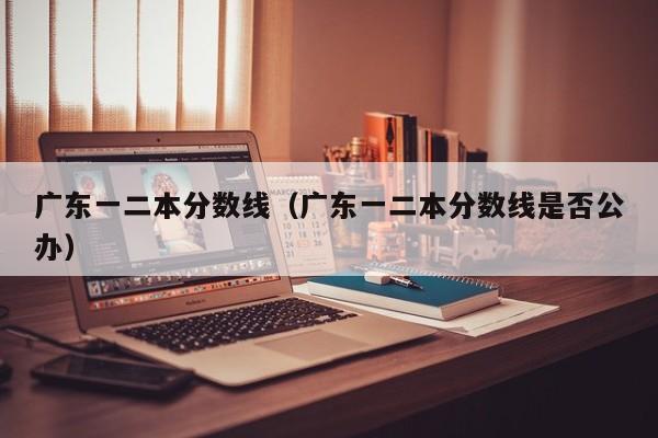 广东一二本分数线(广东一二本分数线是否公办)