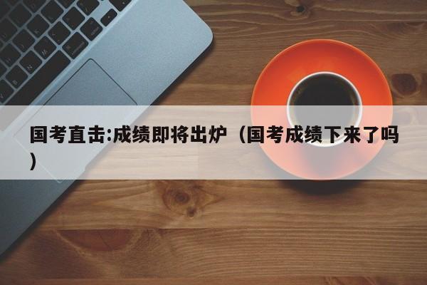国考直击:成绩即将出炉(国考成绩下来了吗)