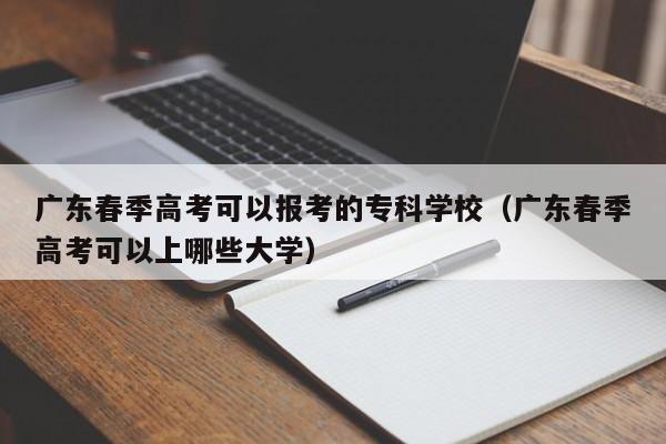 广东春季高考可以报考的专科学校(广东春季高考可以上哪些大学)
