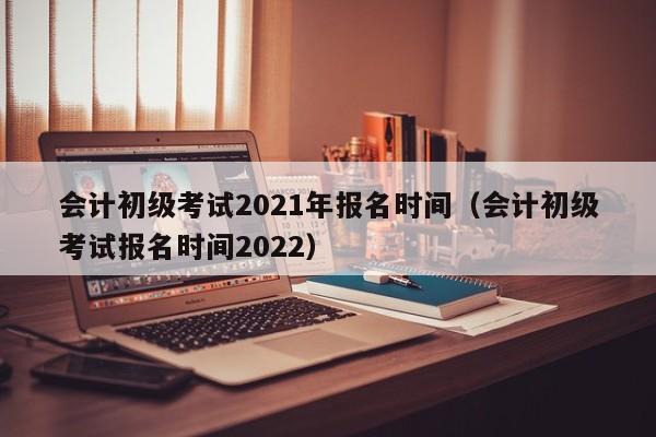 会计初级考试2021年报名时间(会计初级考试报名时间2022)