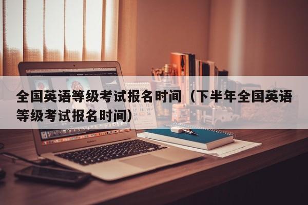 全国英语等级考试报名时间(下半年全国英语等级考试报名时间)