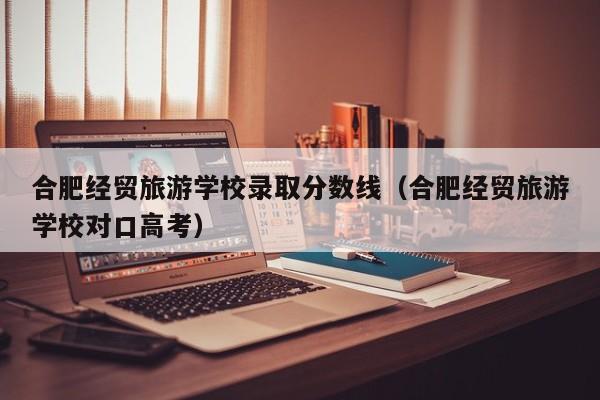 合肥经贸旅游学校录取分数线(合肥经贸旅游学校对口高考)