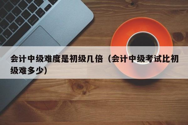 会计中级难度是初级几倍(会计中级考试比初级难多少)