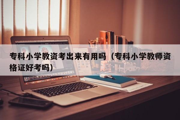 专科小学教资考出来有用吗(专科小学教师资格证好考吗)